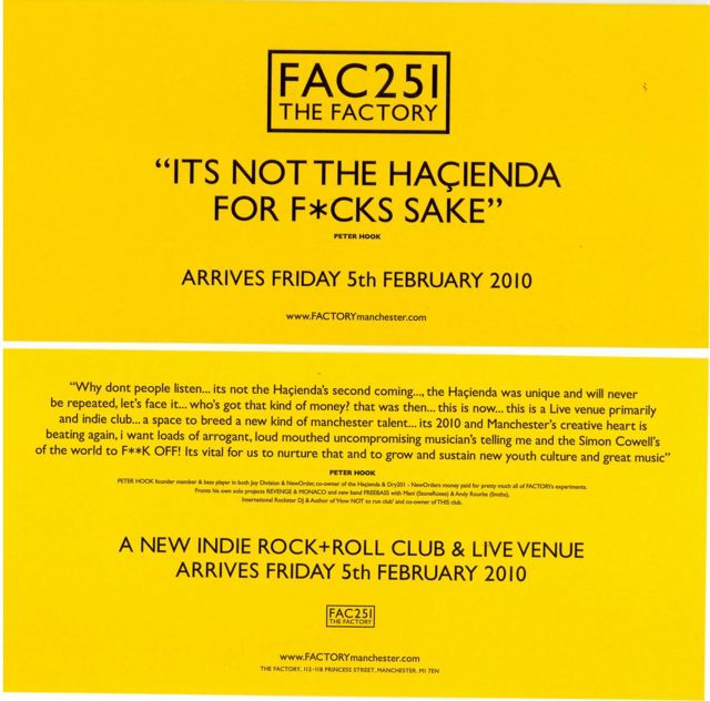 FAC 251 The Factory; It's not the Hacienda for fuck's sake - Why don't people listen... it's not the Hacienda's second coming... the Hacienda was unique and will never be repeated, let's face it... who's got that kind of money? That was then... this is now... this is a live venue primarily and indie club... a space to breed a new kind of Manchester talent... it's 2010 and Manchester's creative heart is beating again. I want loads of arrogant, loud mouthed uncompromising musicians telling me and the Simon Cowells of the world to FUCK OFF! It's vital for us to nurture that and to grow and sustain new youth culture and great music - Peter Hook